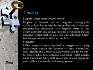 Coating
• Pelapisan dengan semen (concrete coating)
Pelapisan ini digunakan pada pipa yang akan dipasang pada
daerah air laut, dimana ketebalan semen diharapkan akan dapat
menghindarkan kontaminasi secara langsung antara air laut
dengan permukaan pipa dan juga selain itu lapisan semen ini juga
digunakan sebagai pemberat pipa yang akan diletakkan didasar
laut sehingga tidak memerlukan lagi pemberat
• Pengecatan
Dalam pengecatan perlu diperhatikan penggunaan cat yang
sesuai dengan standart dan ketebalan cat perlu diperhatikan,
yaitu ketebalan antara primer coat, intermediate coat dan top coat.
Sebelum pipa dicat harus dilakukan sandblasting terlebih dahulu,
untuk memastikan bahwa tidak ada air atau kotoran yang dapat
menyebabkan korosi setelah dilakukan pengecatan
Back
 