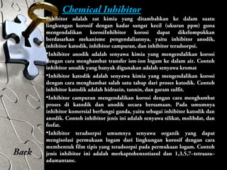 Chemical Inhibitor
Inhibitor adalah zat kimia yang ditambahkan ke dalam suatu
lingkungan korosif dengan kadar sangat kecil (ukuran ppm) guna
mengendalikan korosiInhibitor korosi dapat dikelompokkan
berdasarkan mekanisme pengendaliannya, yaitu inhibitor anodik,
inhibitor katodik, inhibitor campuran, dan inhibitor teradsorpsi.
•Inhibitor anodik adalah senyawa kimia yang mengendalikan korosi
dengan cara menghambat transfer ion-ion logam ke dalam air. Contoh
inhibitor anodik yang banyak digunakan adalah senyawa kromat
•Inhibitor katodik adalah senyawa kimia yang mengendalikan korosi
dengan cara menghambat salah satu tahap dari proses katodik. Contoh
inhibitor katodik adalah hidrazin, tannin, dan garam sulfit.
•Inhibitor campuran mengendalikan korosi dengan cara menghambat
proses di katodik dan anodik secara bersamaan. Pada umumnya
inhibitor komersial berfungsi ganda, yaitu sebagai inhibitor katodik dan
anodik. Contoh inhibitor jenis ini adalah senyawa silikat, molibdat, dan
fosfat.
•Inhibitor teradsorpsi umumnya senyawa organik yang dapat
mengisolasi permukaan logam dari lingkungan korosif dengan cara
membentuk film tipis yang teradsorpsi pada permukaan logam. Contoh
jenis inhibitor ini adalah merkaptobenzotiazol dan 1,3,5,7–tetraaza–
adamantane.
Back
 