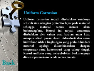 • Uniform corrosion terjadi disebabkan rusaknya
seluruh atau sebagian protective layer pada material
sehingga material secara merata akan
berkurang/aus. Korosi ini terjadi umumnya
disebabkan oleh cairan atau larutan asam kuat
maupun alkali panas. Asam hidroklorit dan asam
hidrofluor adalah lingkungan yang perlu dihindari
material apalagi dikombinasikan dengan
temperatur serta konsentrasi yang cukup tinggi.
Korosi uniform yang menyebabkan berkurangnya
dimensi permukaan benda secara merata.
Uniform Corrosion
Back
 