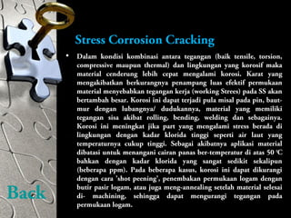 Stress Corrosion Cracking
• Dalam kondisi kombinasi antara tegangan (baik tensile, torsion,
compressive maupun thermal) dan lingkungan yang korosif maka
material cenderung lebih cepat mengalami korosi. Karat yang
mengakibatkan berkurangnya penampang luas efektif permukaan
material menyebabkan tegangan kerja (working Strees) pada SS akan
bertambah besar. Korosi ini dapat terjadi pula misal pada pin, baut-
mur dengan lubangnya/ dudukannya, material yang memiliki
tegangan sisa akibat rolling, bending, welding dan sebagainya.
Korosi ini meningkat jika part yang mengalami stress berada di
lingkungan dengan kadar klorida tinggi seperti air laut yang
temperaturnya cukup tinggi. Sebagai akibatnya aplikasi material
dibatasi untuk menangani cairan panas ber-temperatur di atas 50 0
C
bahkan dengan kadar klorida yang sangat sedikit sekalipun
(beberapa ppm). Pada beberapa kasus, korosi ini dapat dikurangi
dengan cara ’shot peening’, penembakan permukaan logam dengan
butir pasir logam, atau juga meng-annealing setelah material selesai
di- machining, sehingga dapat mengurangi tegangan pada
permukaan logam.
Back
 