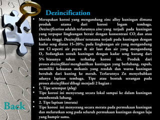 Dezincification
• Merupakan korosi yang mengandung zinc alloy kuningan dimana
produk utama dari korosi logam tembaga.
Dezincification adalah terlarutnya zinc yang terjadi pada kuningan
yang terpapar lingkungan berair dengan konsentrasi CO2 dan atau
klorida tinggi. Dezincfikasi terutama terjadi pada kuningan dengan
kadar seng diatas 15–20%, pada lingkungan air yang mengandung
ion Cl-
seperti air payau & air laut dan air yang mengandung
O2. Sedangkan untuk kuningan dengan kadar seng kurang dari
5% biasanya tahan terhadap korosi ini. Produk dari
proses dezincfikasi menghasilkan kuningan yang berlubang, rapuh,
memiliki kekuatan mekanis yang rendah dan warna kuningan
berubah dari kuning ke merah. Terlarutnya Zn menyebabkan
adanya lapisan tembaga. Tipe atau bentuk serangan pada
proses desincfikasi dibagi menjadi 2 bagian :
• 1. Tipe setempat (plug)
• Tipe korosi ini menyerang secara lokal sampai ke dalam kuningan
membentuk lubang.
• 2. Tipe lapisan (merata)
• Tipe korosi ini menyerang secara merata pada permukaan kuningan
dan melarutkan seng pada seluruh permukaan kuningan dengan laju
yang hampir sama.
Back
 