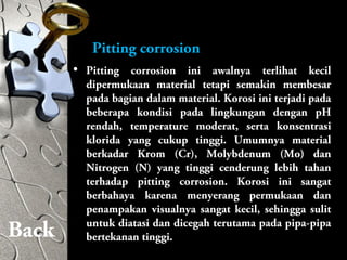 Pitting corrosion
• Pitting corrosion ini awalnya terlihat kecil
dipermukaan material tetapi semakin membesar
pada bagian dalam material. Korosi ini terjadi pada
beberapa kondisi pada lingkungan dengan pH
rendah, temperature moderat, serta konsentrasi
klorida yang cukup tinggi. Umumnya material
berkadar Krom (Cr), Molybdenum (Mo) dan
Nitrogen (N) yang tinggi cenderung lebih tahan
terhadap pitting corrosion. Korosi ini sangat
berbahaya karena menyerang permukaan dan
penampakan visualnya sangat kecil, sehingga sulit
untuk diatasi dan dicegah terutama pada pipa-pipa
bertekanan tinggi.Back
 