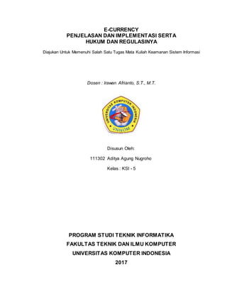 E-CURRENCY
PENJELASAN DAN IMPLEMENTASI SERTA
HUKUM DAN REGULASINYA
Diajukan Untuk Memenuhi Salah Satu Tugas Mata Kuliah Keamanan Sistem Informasi
Dosen : Irawan Afrianto, S.T., M.T.
Disusun Oleh:
111302 Aditya Agung Nugroho
Kelas : KSI - 5
PROGRAM STUDI TEKNIK INFORMATIKA
FAKULTAS TEKNIK DAN ILMU KOMPUTER
UNIVERSITAS KOMPUTER INDONESIA
2017
 