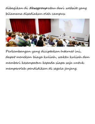dibagikan di Newsgroup atau dari website yang 
bilamana disediakan oleh campus. 
Perkembangan yang diciptakan Internet ini, 
dapat menekan biaya kuliah, waktu kuliah dan 
memberi kesempatan kepada siapa saja untuk 
memperoleh pendidikan di segala jenjang. 
 