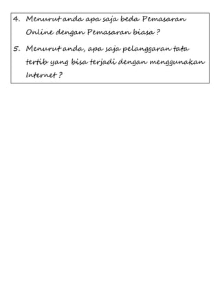4. Menurut anda apa saja beda Pemasaran 
Online dengan Pemasaran biasa ? 
5. Menurut anda, apa saja pelanggaran tata 
tertib yang bisa terjadi dengan menggunakan 
Internet ? 
 