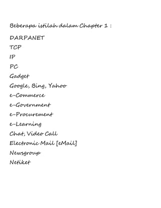 Beberapa istilah dalam Chapter 1 : 
DARPANET 
TCP 
IP 
PC 
Gadget 
Google, Bing, Yahoo 
e-Commerce 
e-Government 
e-Procurement 
e-Learning 
Chat, Video Call 
Electronic Mail [eMail] 
Newsgroup 
Netiket 
 