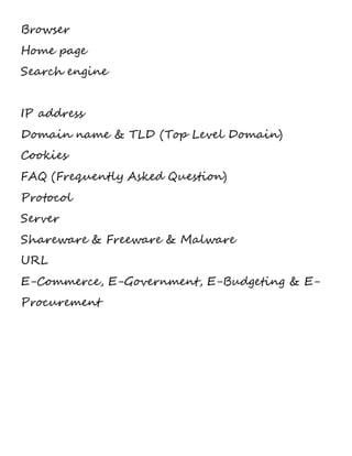 Browser 
Home page 
Search engine 
IP address 
Domain name & TLD (Top Level Domain) 
Cookies 
FAQ (Frequently Asked Question) 
Protocol 
Server 
Shareware & Freeware & Malware 
URL 
E-Commerce, E-Government, E-Budgeting & E-Procurement 
