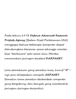 Pada tahun 1973 Defence Advanced Research 
Projects Agency (Badan Riset Pertahanan USA) 
menggagas bahwa beberapa komputer dapat 
dihubungkan bersama-sama sehingga mereka 
bisa "berbicara" satu sama lain. Mereka 
menamakan jaringan tersebut DARPANET. 
Lalu pemakaian yang semakin luas, huruf “D”- 
nya pun dilepaskan menjadi ARPANET. 
Semakin lama semakin bertambah computer 
yang bergabung, dan banyak yang membentuk 
jaringan-jaringan tersendiri. 
 