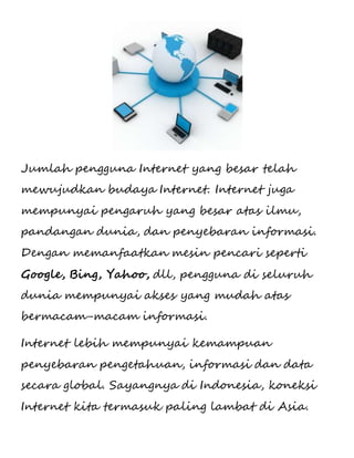 Jumlah pengguna Internet yang besar telah 
mewujudkan budaya Internet. Internet juga 
mempunyai pengaruh yang besar atas ilmu, 
pandangan dunia, dan penyebaran informasi. 
Dengan memanfaatkan mesin pencari seperti 
Google, Bing, Yahoo, dll, pengguna di seluruh 
dunia mempunyai akses yang mudah atas 
bermacam-macam informasi. 
Internet lebih mempunyai kemampuan 
penyebaran pengetahuan, informasi dan data 
secara global. Sayangnya di Indonesia, koneksi 
Internet kita termasuk paling lambat di Asia. 
 