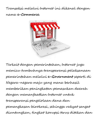 Transaksi melalui Internet ini dikenal dengan 
nama e-Commerce. 
Terkait dengan pemerintahan, Internet juga 
memicu tumbuhnya transparansi pelaksanaan 
pemerintahan melalui e-Government seperti di 
Negara-negara maju yang mana berhasil 
memberikan peningkatan pemasukan daerah 
dengan memanfaatkan Internet untuk 
transparansi pengelolaan dana dan 
pemangkasan birokrasi, sehingga rakyat sangat 
diuntungkan, tingkat korupsi terus ditekan dan 
 