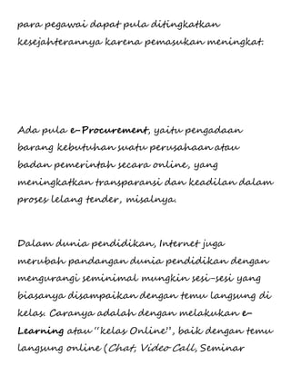 para pegawai dapat pula ditingkatkan 
kesejahterannya karena pemasukan meningkat. 
Ada pula e-Procurement, yaitu pengadaan 
barang kebutuhan suatu perusahaan atau 
badan pemerintah secara online, yang 
meningkatkan transparansi dan keadilan dalam 
proses lelang tender, misalnya. 
Dalam dunia pendidikan, Internet juga 
merubah pandangan dunia pendidikan dengan 
mengurangi seminimal mungkin sesi-sesi yang 
biasanya disampaikan dengan temu langsung di 
kelas. Caranya adalah dengan melakukan e- 
Learning atau “kelas Online”, baik dengan temu 
langsung online (Chat, Video Call, Seminar 
 