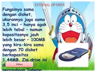 EXTERNAL ZIP DRIVE
Fungsinya sama
dengan disket,
ukurannya juga sama
3,5 inci – hanya agak
lebih tebal – namun
kapasitasnya jauh
lebih besar – 100MB
yang kira-kira sama
dengan 70 disket
berkapasitas
1,44MB. Zip drive ini
dibuat olehPilihan
 