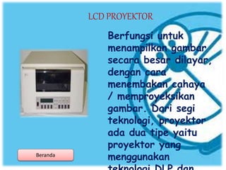 LCD PROYEKTOR
Berfungsi untuk
menampilkan gambar
secara besar dilayar,
dengan cara
menembakan cahaya
/ memproyeksikan
gambar. Dari segi
teknologi, proyektor
ada dua tipe yaitu
proyektor yang
menggunakanBeranda
 