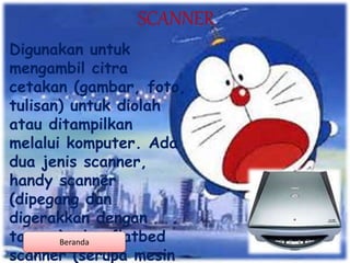 SCANNER
Digunakan untuk
mengambil citra
cetakan (gambar, foto,
tulisan) untuk diolah
atau ditampilkan
melalui komputer. Ada
dua jenis scanner,
handy scanner
(dipegang dan
digerakkan dengan
tangan), dan flatbed
scanner (serupa mesin
Beranda
 