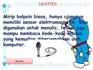 LIGHTPEN
Mirip bolpoin biasa, hanya ujungnya
memiliki sensor elektromagnetik. Bisa
digunakan untuk menulis, tetapi juga
mampu membaca kode-kode khusus
yang kemudian diterjemahkan oleh
komputer.
Beranda
 