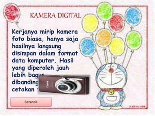 KAMERA DIGITAL
Kerjanya mirip kamera
foto biasa, hanya saja
hasilnya langsung
disimpan dalam format
data komputer. Hasil
yang diperoleh jauh
lebih bagus
dibandingkan hasil
cetakan film negatif.
Beranda
 