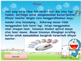 Alat yang mirip tikus dan terdiri dari dua atau tiga
tombol, berfungsi untuk mengendalikan kursor/pointer
dilayar monitor dengan cara menggerakkannya maju,
mundur atau kesamping.. Sekarang mouse tidak
menggunakan bola karet lagi, tetapi menggunakan
sinar ataupun laser, biasanya disebut optical mouse
atau laser mouse. Mouse biasanya dilengkapi scrolling
button untuk memudahkan bergerak turun/naik dilayar
monitor.
Mouse
Beranda
 