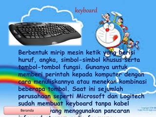 Berbentuk mirip mesin ketik yang berisi
huruf, angka, simbol-simbol khusus serta
tombol-tombol fungsi. Gunanya untuk
memberi perintah kepada komputer dengan
cara menuliskannya atau menekan kombinasi
beberapa tombol. Saat ini sejumlah
perusahaan seperti Microsoft dan Logitech
sudah membuat keyboard tanpa kabel
(wireless) yang menggunakan pancaran
keyboard
Beranda
 