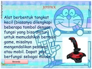 Alat berbentuk tongkat
kecil (biasanya dilengkapi
beberapa tombol dengan
fungsi yang bisa diatur)
untuk memudahkan bermain
game, misalnya
mengendalikan pesawat
atau mobil. Dapat juga
berfungsi sebagai mouse.
JOYSTICK
Beranda
 
