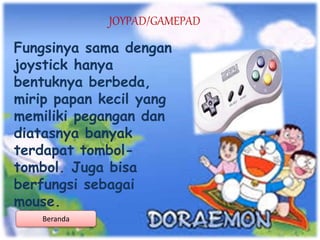 JOYPAD/GAMEPAD
Fungsinya sama dengan
joystick hanya
bentuknya berbeda,
mirip papan kecil yang
memiliki pegangan dan
diatasnya banyak
terdapat tombol-
tombol. Juga bisa
berfungsi sebagai
mouse.
Beranda
 