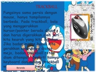 TRACKBALL
Fungsinya sama persis dengan
mouse, hanya tampilannya
berbeda. Pada trackball, bola
yang menggerakkan
kursor/pointer berada diluar
dan harus digerakkan oleh jari
kita kearah yang kita inginkan.
Jika badan mouse harus kita
gerakkan seluruhnya diatas
meja, badan trackball tetap
diam ditempat. Seperti halnya
keyboard dan mouse, trackball
wireless juga telah ada diBeranda
 