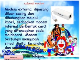 external modem
Modem external dipasang
diluar casing dan
dihubungkan melalui
kabel, sedangkan modem
internal berbentuk card
yang ditancapkan pada
mainboard. Modem
berfungsi mengubah
sinyal digital ke analog
dan sebaliknya, guna
mengirim data komputer
melalui saluran telepon.Beranda
 