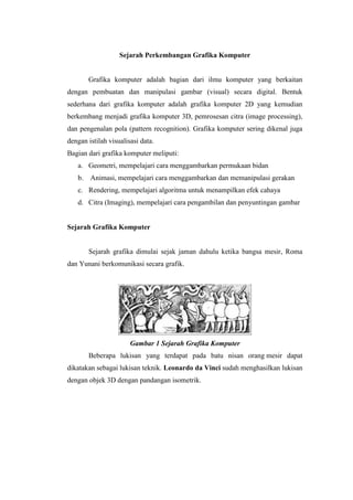 Sejarah Perkembangan Grafika Komputer 
Grafika komputer adalah bagian dari ilmu komputer yang berkaitan dengan pembuatan dan manipulasi gambar (visual) secara digital. Bentuk sederhana dari grafika komputer adalah grafika komputer 2D yang kemudian berkembang menjadi grafika komputer 3D, pemrosesan citra (image processing), dan pengenalan pola (pattern recognition). Grafika komputer sering dikenal juga dengan istilah visualisasi data. Bagian dari grafika komputer meliputi: a. Geometri, mempelajari cara menggambarkan permukaan bidan b. Animasi, mempelajari cara menggambarkan dan memanipulasi gerakan c. Rendering, mempelajari algoritma untuk menampilkan efek cahaya d. Citra (Imaging), mempelajari cara pengambilan dan penyuntingan gambar Sejarah Grafika Komputer Sejarah grafika dimulai sejak jaman dahulu ketika bangsa mesir, Roma dan Yunani berkomunikasi secara grafik. Gambar 1 Sejarah Grafika Komputer Beberapa lukisan yang terdapat pada batu nisan orang mesir dapat dikatakan sebagai lukisan teknik. Leonardo da Vinci sudah menghasilkan lukisan dengan objek 3D dengan pandangan isometrik.  