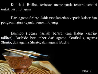 Kuil-kuil Budha, terbesar membentuk tentara sendiri
untuk perlindungan

     Dari agama Shinto, lahir rasa kesetian kepada kaisar dan
penghormatan kepada nenek moyang.

       Bushido (secara harfiah berarti cara hidup ksatria-
militer). Bushido bersumber dari agama Konfusius, agama
Shinto, dan agama Shinto, dan agama Budha




                                                   Page 19
 