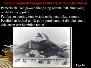 Kepemimpinan Shogun (Militer) Menuju Restorasi
Pemerintah Tokugawa berlangsung selama 250 tahun yang
relatif tanpa gejolak.
Perubahan penting juga terjadi pada pendidikan samurai
Pendidikan formal untuk putra-putri samurai dimulai antara
usia enam dan Sembilan tahun




                                                   Page 20
 