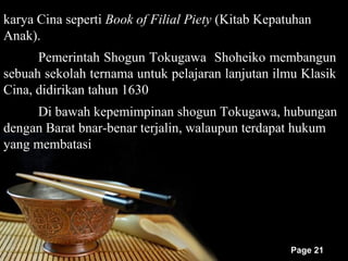karya Cina seperti Book of Filial Piety (Kitab Kepatuhan
Anak).
      Pemerintah Shogun Tokugawa Shoheiko membangun
sebuah sekolah ternama untuk pelajaran lanjutan ilmu Klasik
Cina, didirikan tahun 1630
     Di bawah kepemimpinan shogun Tokugawa, hubungan
dengan Barat bnar-benar terjalin, walaupun terdapat hukum
yang membatasi




                                                    Page 21
 