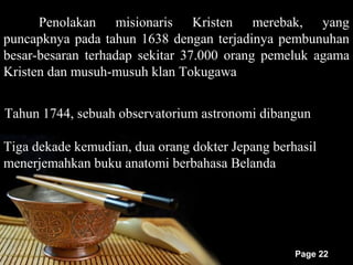 Penolakan misionaris Kristen merebak, yang
puncapknya pada tahun 1638 dengan terjadinya pembunuhan
besar-besaran terhadap sekitar 37.000 orang pemeluk agama
Kristen dan musuh-musuh klan Tokugawa


Tahun 1744, sebuah observatorium astronomi dibangun

Tiga dekade kemudian, dua orang dokter Jepang berhasil
menerjemahkan buku anatomi berbahasa Belanda




                                                  Page 22
 