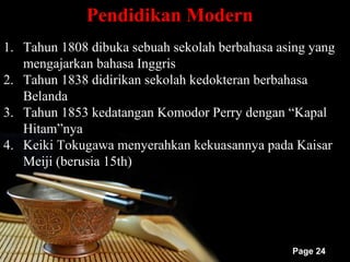 Pendidikan Modern
1. Tahun 1808 dibuka sebuah sekolah berbahasa asing yang
   mengajarkan bahasa Inggris
2. Tahun 1838 didirikan sekolah kedokteran berbahasa
   Belanda
3. Tahun 1853 kedatangan Komodor Perry dengan “Kapal
   Hitam”nya
4. Keiki Tokugawa menyerahkan kekuasannya pada Kaisar
   Meiji (berusia 15th)




                                                Page 24
 