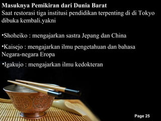 Masuknya Pemikiran dari Dunia Barat
Saat restorasi tiga institusi pendidikan terpenting di di Tokyo
dibuka kembali.yakni

•Shoheiko : mengajarkan sastra Jepang dan China
•Kaisejo : mengajarkan ilmu pengetahuan dan bahasa
Negara-negara Eropa
•Igakujo : mengajarkan ilmu kedokteran




                                                      Page 25
 