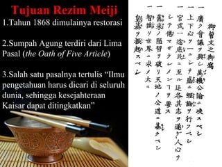 Tujuan Rezim Meiji
1.Tahun 1868 dimulainya restorasi

2.Sumpah Agung terdiri dari Lima
Pasal (the Oath of Five Article)

3.Salah satu pasalnya tertulis “Ilmu
pengetahuan harus dicari di seluruh
dunia, sehingga kesejahteraan
Kaisar dapat ditingkatkan”




                                       Page 26
 