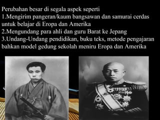 Perubahan besar di segala aspek seperti
1.Mengirim pangeran/kaum bangsawan dan samurai cerdas
untuk belajar di Eropa dan Amerika
2.Mengundang para ahli dan guru Barat ke Jepang
3.Undang-Undang pendidikan, buku teks, metode pengajaran
bahkan model gedung sekolah meniru Eropa dan Amerika




                                                Page 29
 