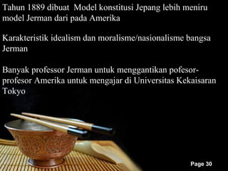 Tahun 1889 dibuat Model konstitusi Jepang lebih meniru
model Jerman dari pada Amerika

Karakteristik idealism dan moralisme/nasionalisme bangsa
Jerman

Banyak professor Jerman untuk menggantikan pofesor-
profesor Amerika untuk mengajar di Universitas Kekaisaran
Tokyo




                                                  Page 30
 