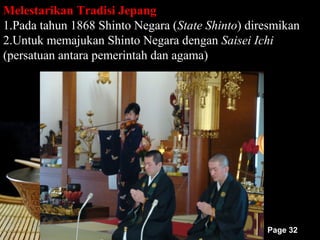 Melestarikan Tradisi Jepang
1.Pada tahun 1868 Shinto Negara (State Shinto) diresmikan
2.Untuk memajukan Shinto Negara dengan Saisei Ichi
(persatuan antara pemerintah dan agama)




                                                  Page 32
 