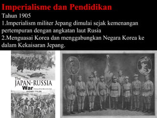Imperialisme dan Pendidikan
Tahun 1905
1.Imperialism militer Jepang dimulai sejak kemenangan
pertempuran dengan angkatan laut Rusia
2.Menguasai Korea dan menggabungkan Negara Korea ke
dalam Kekaisaran Jepang.




                                                Page 35
 