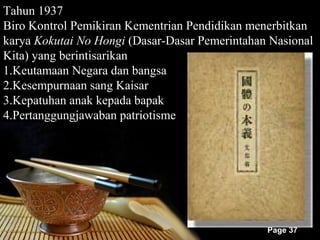 Tahun 1937
Biro Kontrol Pemikiran Kementrian Pendidikan menerbitkan
karya Kokutai No Hongi (Dasar-Dasar Pemerintahan Nasional
Kita) yang berintisarikan
1.Keutamaan Negara dan bangsa
2.Kesempurnaan sang Kaisar
3.Kepatuhan anak kepada bapak
4.Pertanggungjawaban patriotisme




                                                Page 37
 
