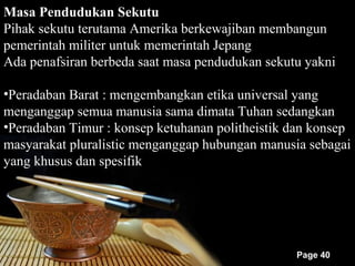 Masa Pendudukan Sekutu
Pihak sekutu terutama Amerika berkewajiban membangun
pemerintah militer untuk memerintah Jepang
Ada penafsiran berbeda saat masa pendudukan sekutu yakni

•Peradaban Barat : mengembangkan etika universal yang
menganggap semua manusia sama dimata Tuhan sedangkan
•Peradaban Timur : konsep ketuhanan politheistik dan konsep
masyarakat pluralistic menganggap hubungan manusia sebagai
yang khusus dan spesifik




                                                 Page 40
 