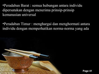 •Peradaban Barat : semua hubungan antara individu
dipersatukan dengan menerima prinsip-prinsip
kemanusian universal

•Peradaban Timur : menghargai dan menghormati antara
individu dengan memperhatikan norma-norma yang ada




                                                    Page 41
 