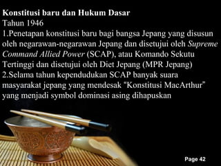 Konstitusi baru dan Hukum Dasar
Tahun 1946
1.Penetapan konstitusi baru bagi bangsa Jepang yang disusun
oleh negarawan-negarawan Jepang dan disetujui oleh Supreme
Command Allied Power (SCAP), atau Komando Sekutu
Tertinggi dan disetujui oleh Diet Jepang (MPR Jepang)
2.Selama tahun kependudukan SCAP banyak suara
masyarakat jepang yang mendesak “Konstitusi MacArthur”
yang menjadi symbol dominasi asing dihapuskan




                                                 Page 42
 