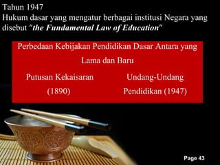 Tahun 1947
Hukum dasar yang mengatur berbagai institusi Negara yang
disebut “the Fundamental Law of Education”

    Perbedaan Kebijakan Pendidikan Dasar Antara yang
                     Lama dan Baru
      Putusan Kekaisaran         Undang-Undang
            (1890)               Pendidikan (1947)




                                                 Page 43
 