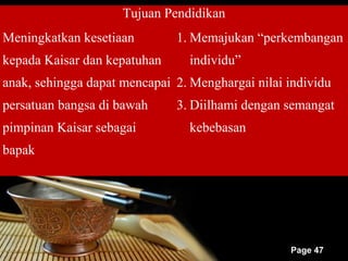 Tujuan Pendidikan
Meningkatkan kesetiaan        1. Memajukan “perkembangan
kepada Kaisar dan kepatuhan      individu”
anak, sehingga dapat mencapai 2. Menghargai nilai individu
persatuan bangsa di bawah     3. Diilhami dengan semangat
pimpinan Kaisar sebagai          kebebasan
bapak




                                                  Page 47
 