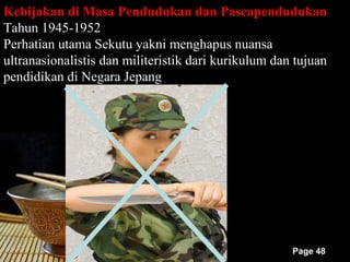 Kebijakan di Masa Pendudukan dan Pascapendudukan
Tahun 1945-1952
Perhatian utama Sekutu yakni menghapus nuansa
ultranasionalistis dan militeristik dari kurikulum dan tujuan
pendidikan di Negara Jepang




                                                      Page 48
 