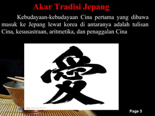 Akar Tradisi Jepang
      Kebudayaan-kebudayaan Cina pertama yang dibawa
masuk ke Jepang lewat korea di antaranya adalah tulisan
Cina, kesusastraan, aritmetika, dan penaggalan Cina




                                               Page 5
 