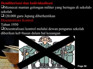 Demiliterisasi dan Individualisasi
Memecat mantan golongan militer yang bertugas di sekolah-
sekolah
120.000 guru Jepang diberhentikan
Desentralisasi Kontrol
Tahun 1950
Desentralisasi kontrol melalui dewan pengurus sekolah
diberikan kebebasan dalam hal keuangan




                                                Page 50
 