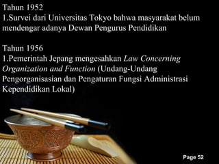 Tahun 1952
1.Survei dari Universitas Tokyo bahwa masyarakat belum
mendengar adanya Dewan Pengurus Pendidikan

Tahun 1956
1.Pemerintah Jepang mengesahkan Law Concerning
Organization and Function (Undang-Undang
Pengorganisasian dan Pengaturan Fungsi Administrasi
Kependidikan Lokal)




                                                 Page 52
 
