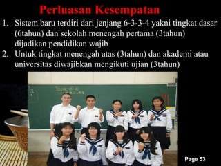 Perluasan Kesempatan
1. Sistem baru terdiri dari jenjang 6-3-3-4 yakni tingkat dasar
   (6tahun) dan sekolah menengah pertama (3tahun)
   dijadikan pendidikan wajib
2. Untuk tingkat menengah atas (3tahun) dan akademi atau
   universitas diwajibkan mengikuti ujian (3tahun)




                                                     Page 53
 