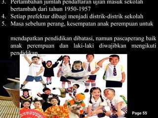 3. Pertambahan jumlah pendaftaran ujian masuk sekolah
   bertambah dari tahun 1950-1957
4. Setiap prefektur dibagi menjadi distrik-distrik sekolah
5. Masa sebelum perang, kesempatan anak perempuan untuk

   mendapatkan pendidikan dibatasi, namun pascaperang baik
   anak perempuan dan laki-laki diwajibkan mengikuti
   pendidikan.




                                                 Page 55
 